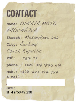 CONTACT
Name: OPRAVA MOTO PROCHÁZKA
Street: Masarykova 242
City: Čerčany
Czech Republic
PSČ: 257 22
phone.: +420 317 776 451
Mob.: +420 723 397 967
e-mail: prochazka.moto@quick.cz
GPS:
N 49°50’49.238
E 14°42’40.201